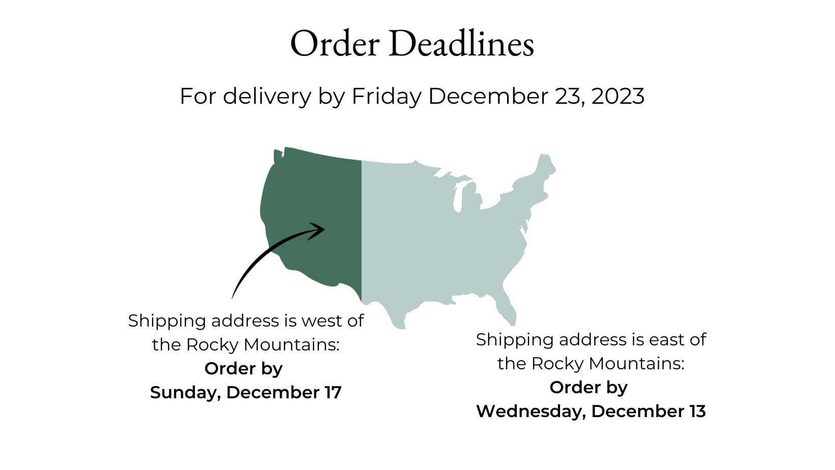 Order deadlines for delivery by Dec 23, 2023 are: If shipping west of the Rocky Mountains, order by Dec 17. If shipping east of the Rocky mountains, order by Dec 13.